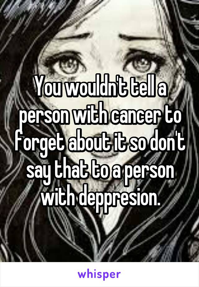 You wouldn't tell a person with cancer to forget about it so don't say that to a person with deppresion.