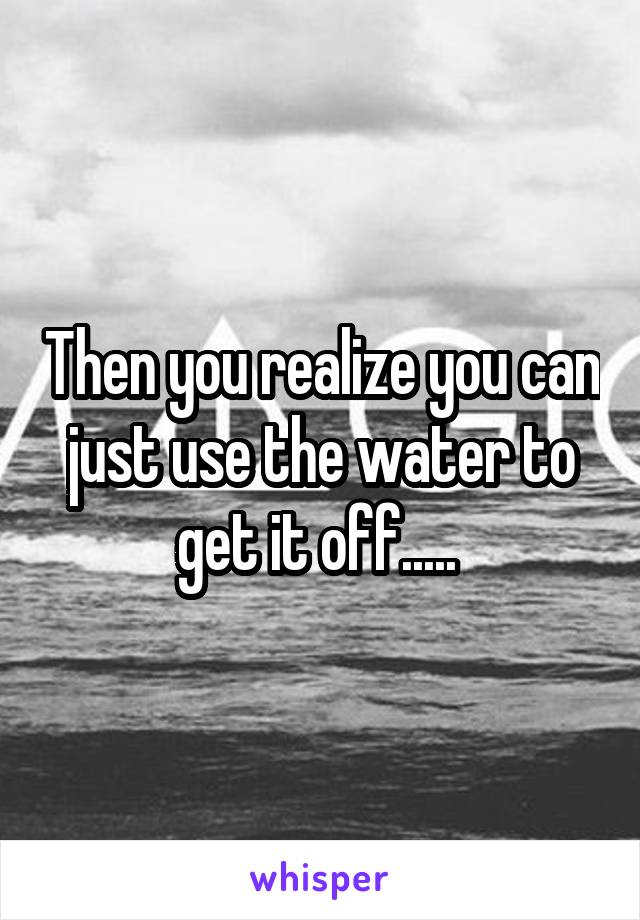 Then you realize you can just use the water to get it off..... 
