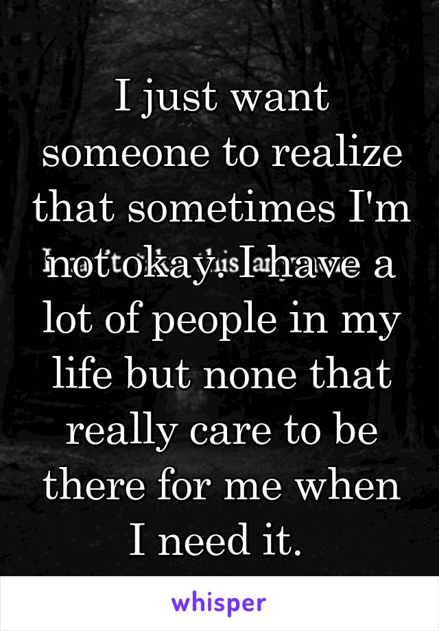 I just want someone to realize that sometimes I'm not okay. I have a lot of people in my life but none that really care to be there for me when I need it. 