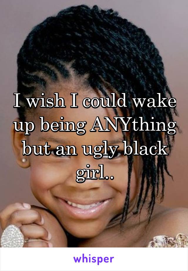 I wish I could wake up being ANYthing but an ugly black girl..