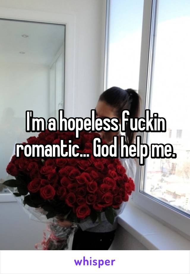 I'm a hopeless fuckin romantic... God help me.