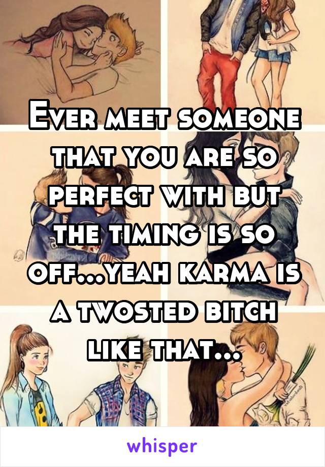 Ever meet someone that you are so perfect with but the timing is so off...yeah karma is a twosted bitch like that...