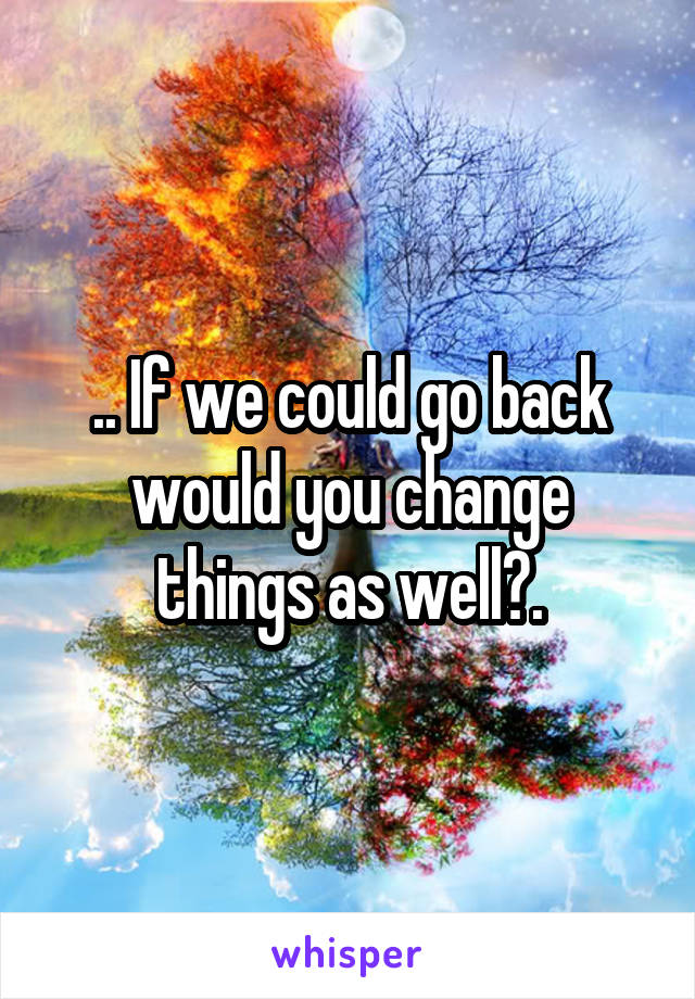 .. If we could go back would you change things as well?.