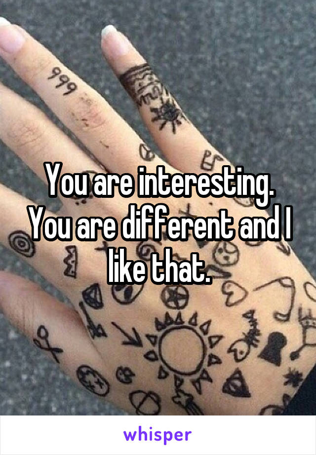 You are interesting. You are different and I like that.
