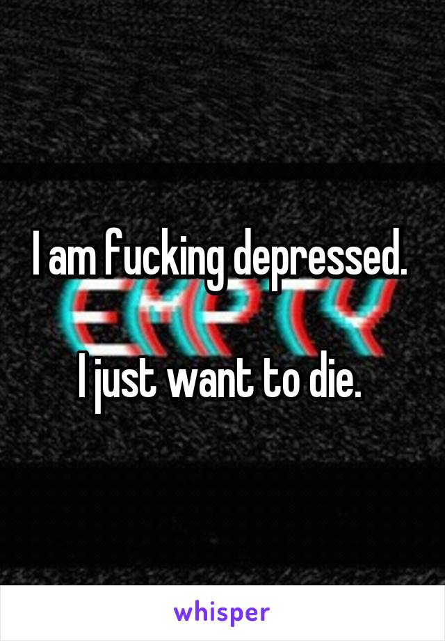 I am fucking depressed. 

I just want to die. 
