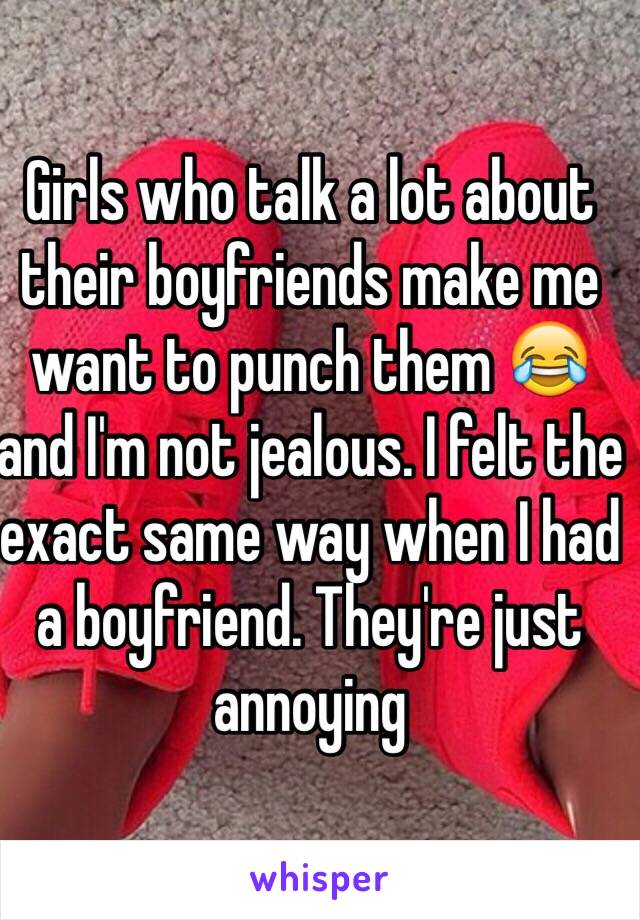 Girls who talk a lot about their boyfriends make me want to punch them 😂 and I'm not jealous. I felt the exact same way when I had a boyfriend. They're just annoying 