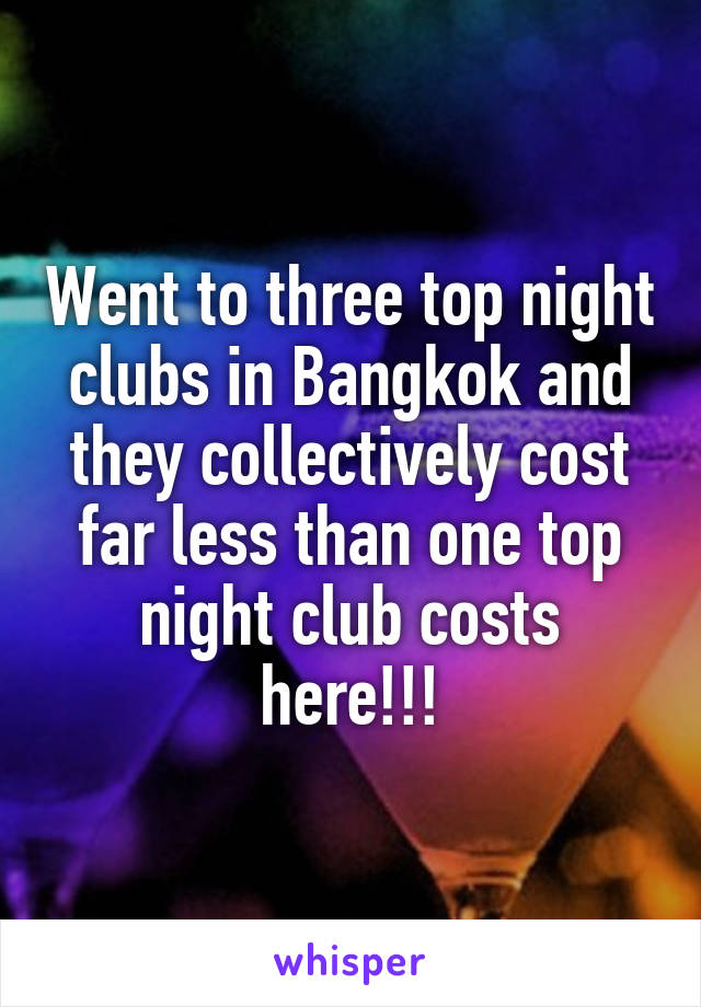 Went to three top night clubs in Bangkok and they collectively cost far less than one top night club costs here!!!