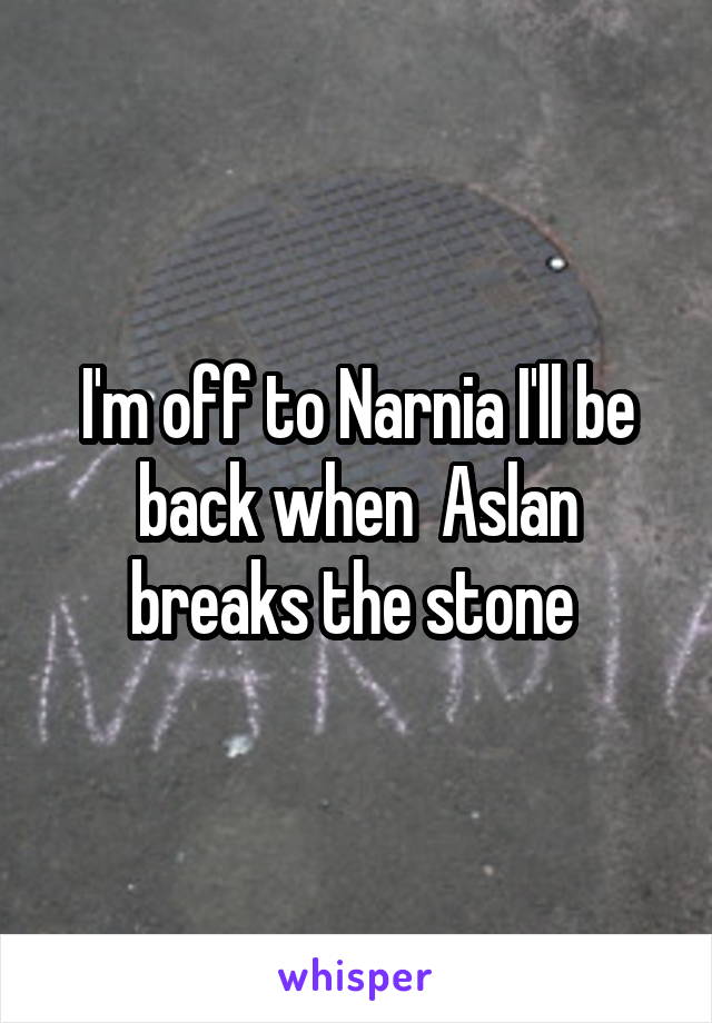 I'm off to Narnia I'll be back when  Aslan breaks the stone 