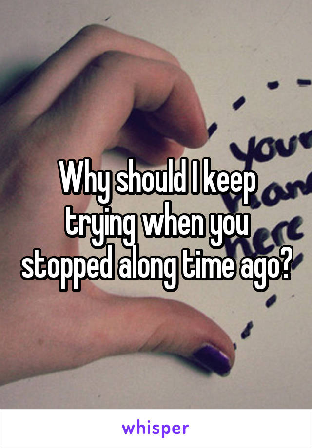 Why should I keep trying when you stopped along time ago?