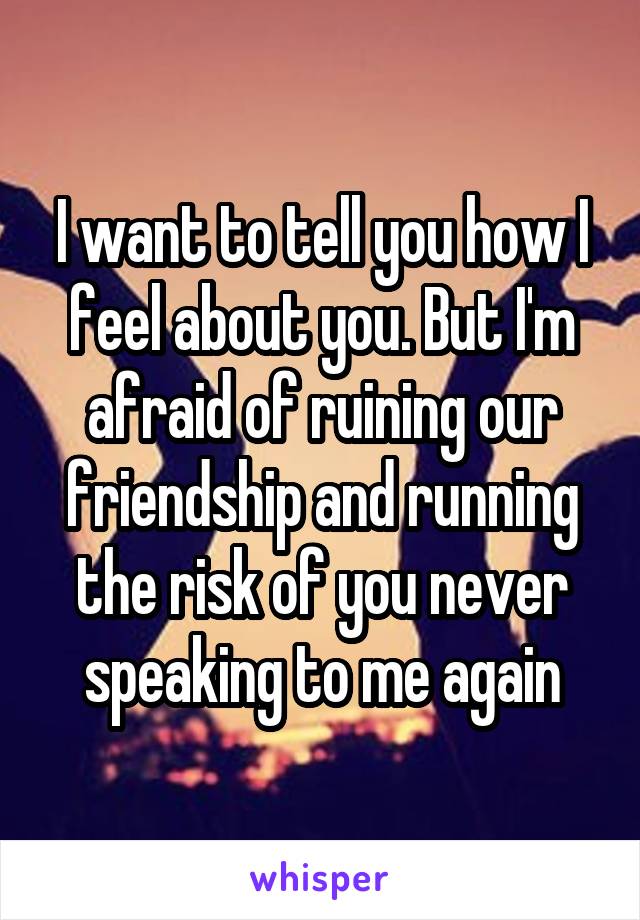 I want to tell you how I feel about you. But I'm afraid of ruining our friendship and running the risk of you never speaking to me again