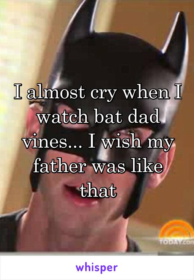 I almost cry when I watch bat dad vines... I wish my father was like that