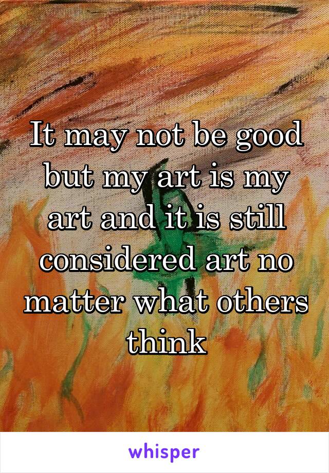 It may not be good but my art is my art and it is still considered art no matter what others think