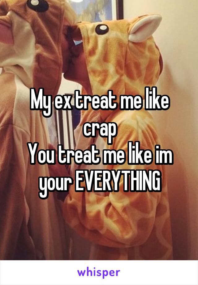 My ex treat me like crap
You treat me like im your EVERYTHING