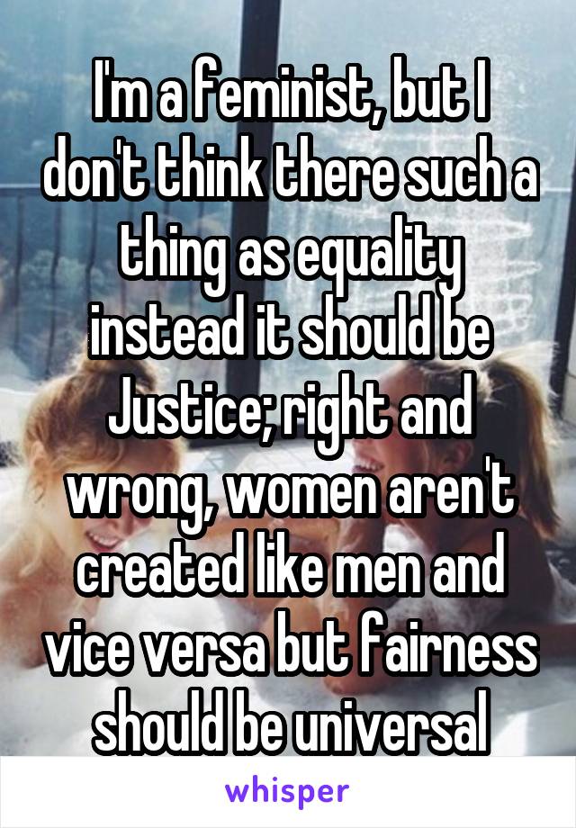 I'm a feminist, but I don't think there such a thing as equality instead it should be Justice; right and wrong, women aren't created like men and vice versa but fairness should be universal