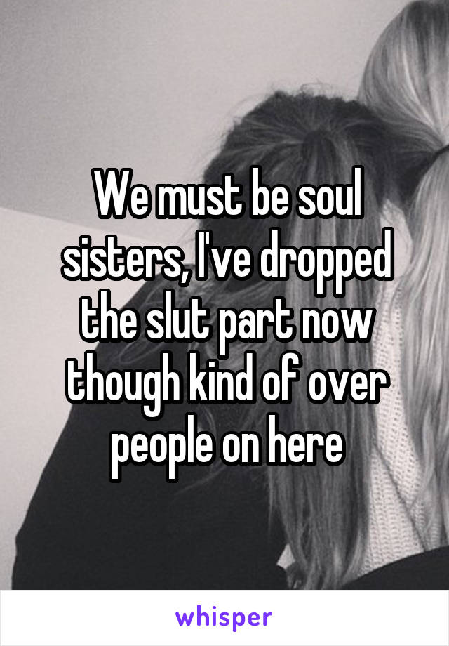 We must be soul sisters, I've dropped the slut part now though kind of over people on here