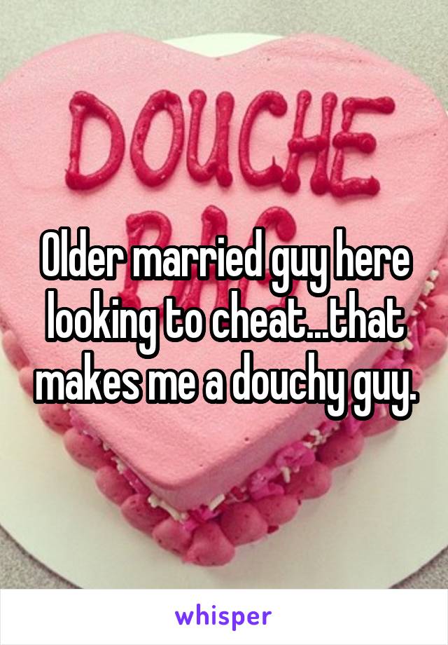 Older married guy here looking to cheat...that makes me a douchy guy.