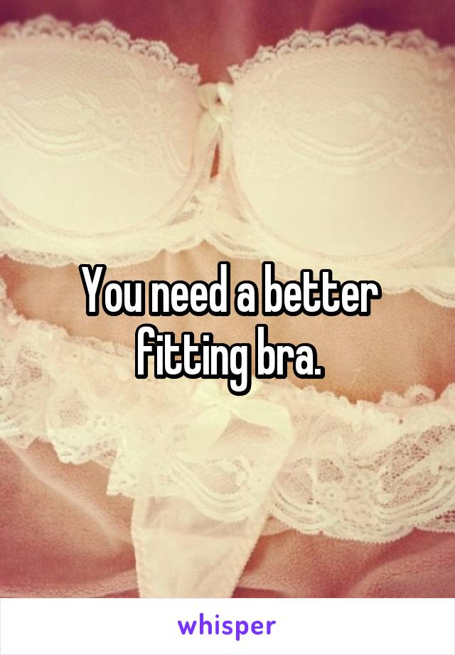You need a better fitting bra.