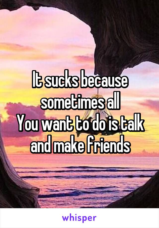 It sucks because sometimes all
You want to do is talk and make friends
