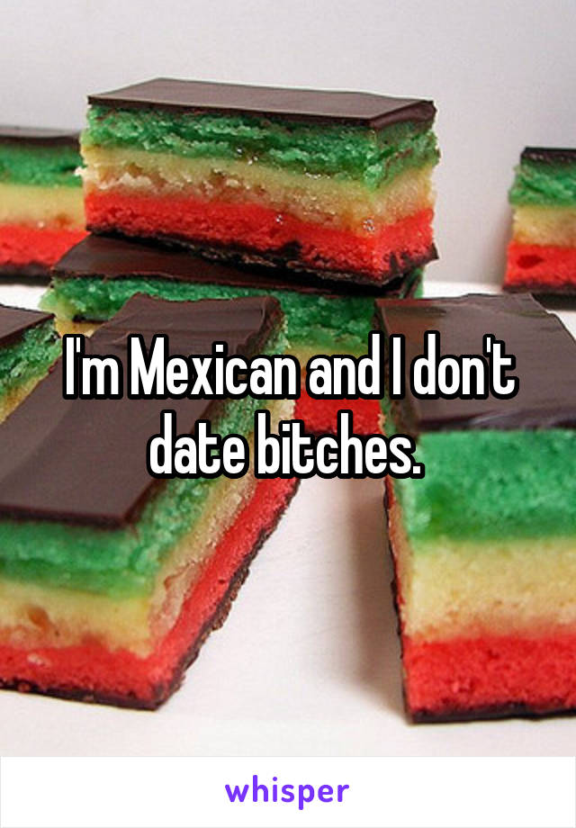 I'm Mexican and I don't date bitches. 