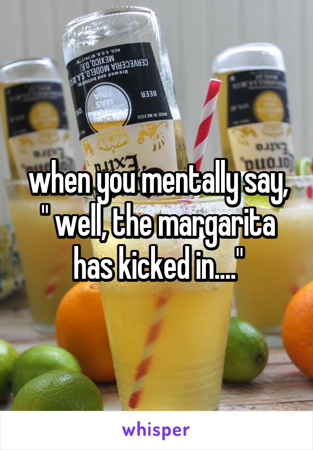 when you mentally say, " well, the margarita has kicked in...."