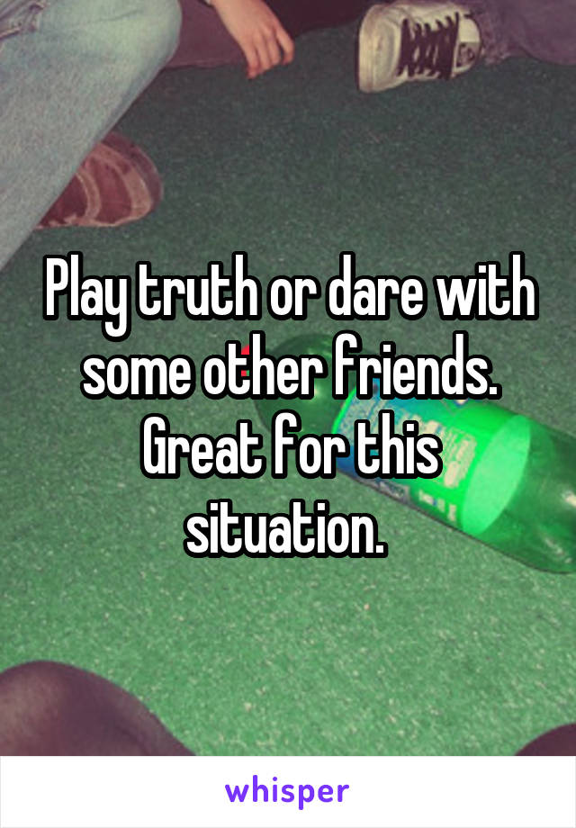 Play truth or dare with some other friends. Great for this situation. 