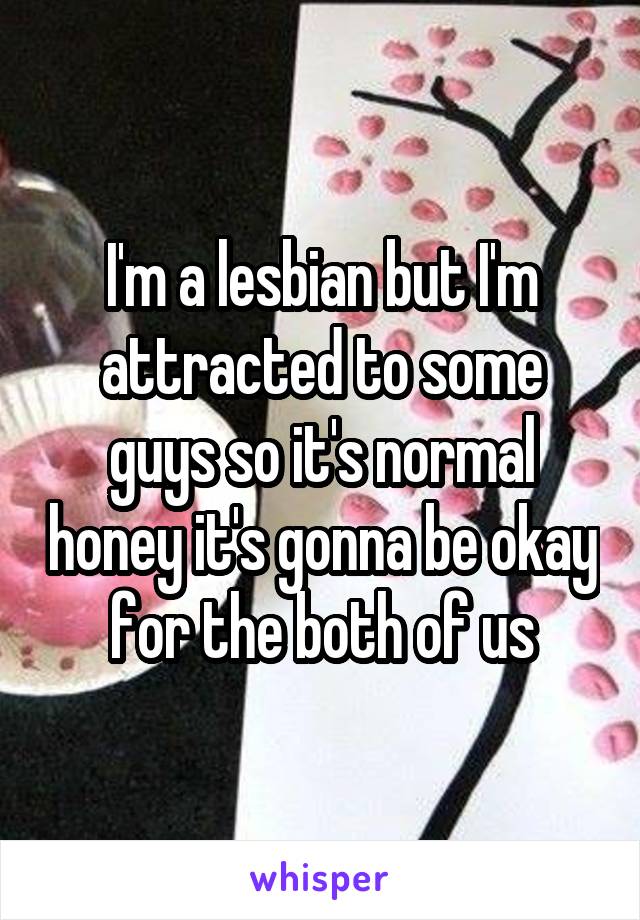 I'm a lesbian but I'm attracted to some guys so it's normal honey it's gonna be okay for the both of us