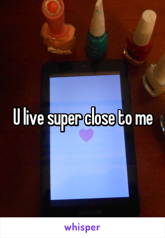 U live super close to me