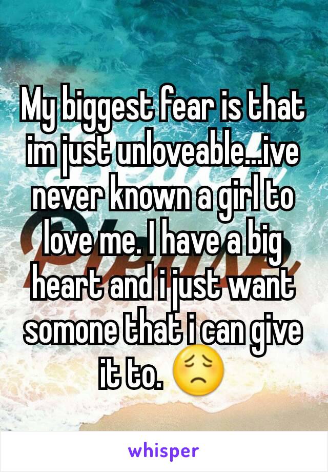 My biggest fear is that im just unloveable...ive never known a girl to love me. I have a big heart and i just want somone that i can give it to. 😟