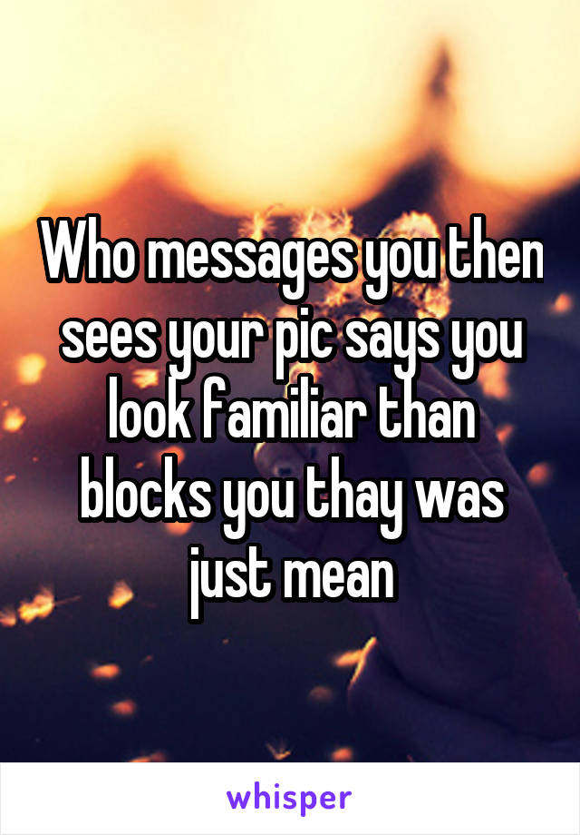 Who messages you then sees your pic says you look familiar than blocks you thay was just mean