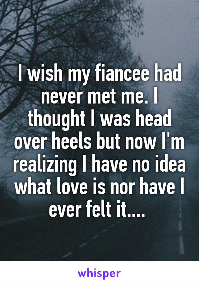 I wish my fiancee had never met me. I thought I was head over heels but now I'm realizing I have no idea what love is nor have I ever felt it.... 