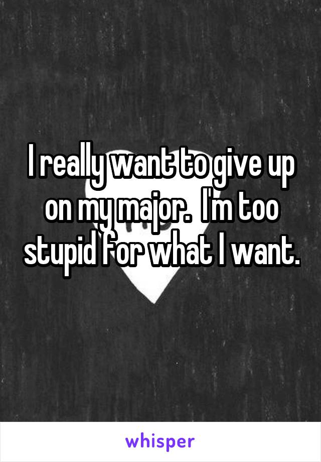 I really want to give up on my major.  I'm too stupid for what I want. 