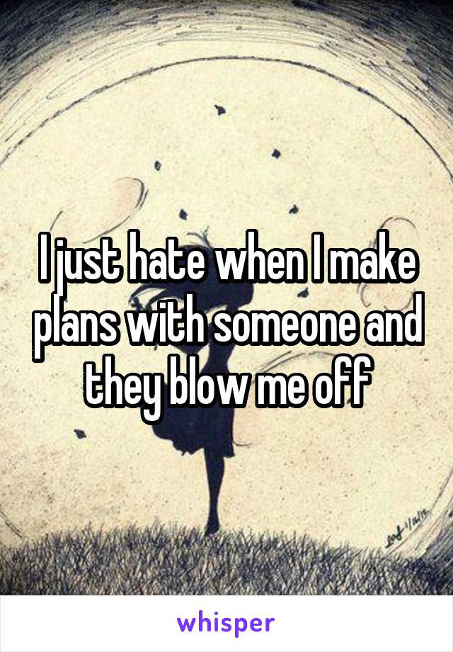I just hate when I make plans with someone and they blow me off