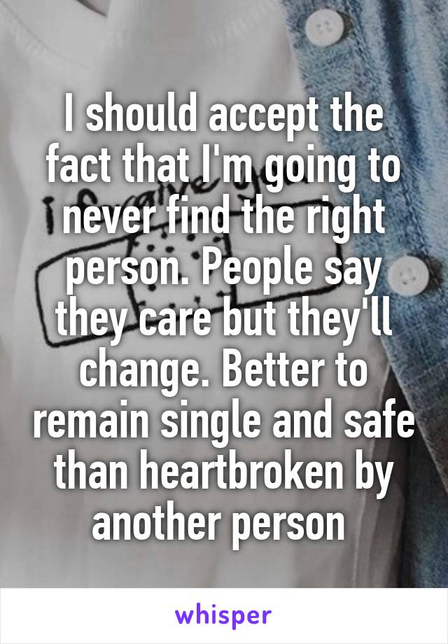 I should accept the fact that I'm going to never find the right person. People say they care but they'll change. Better to remain single and safe than heartbroken by another person 