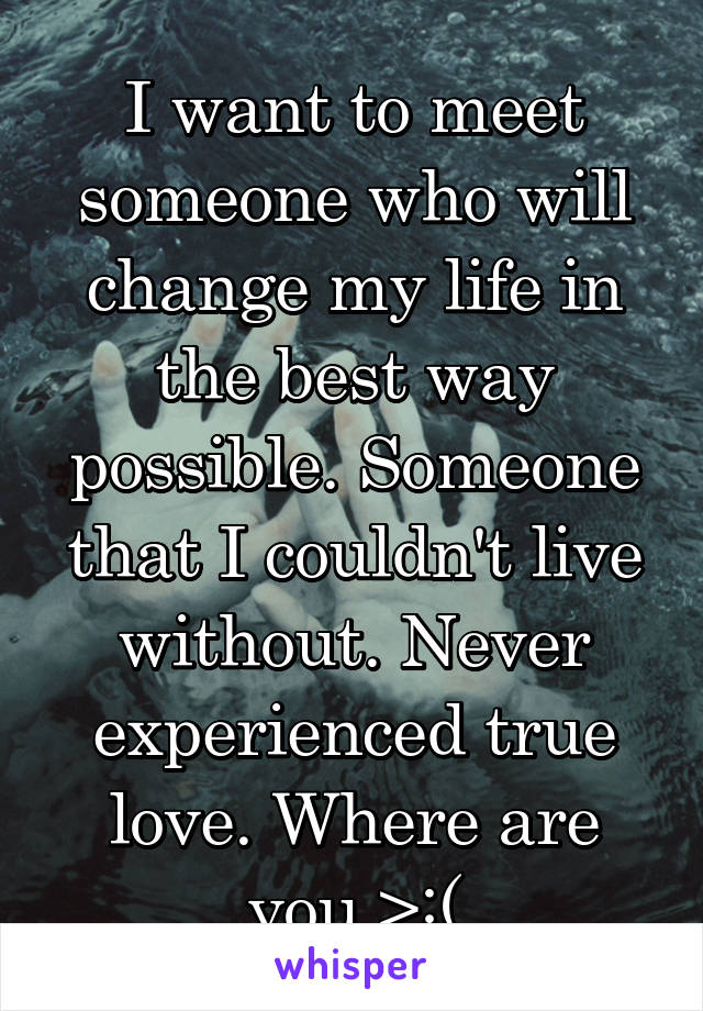 I want to meet someone who will change my life in the best way possible. Someone that I couldn't live without. Never experienced true love. Where are you >:(