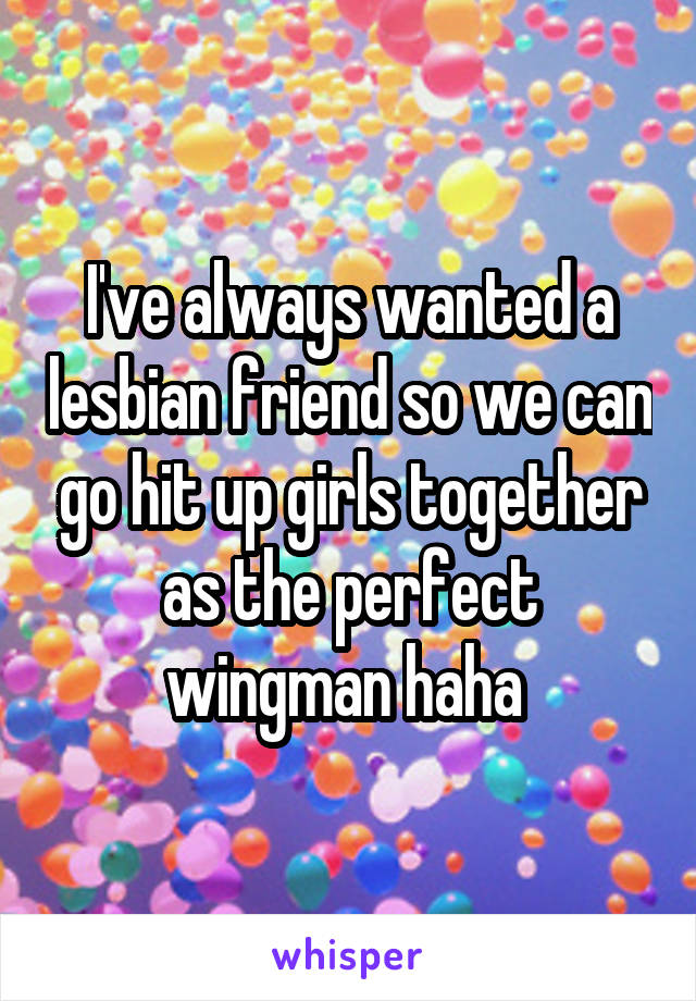 I've always wanted a lesbian friend so we can go hit up girls together as the perfect wingman haha 