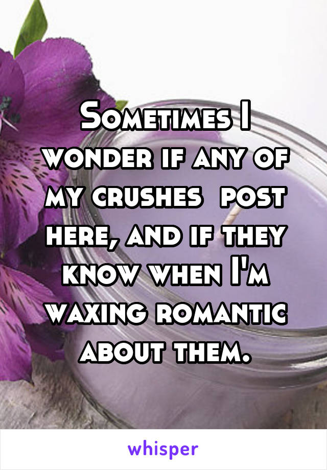 Sometimes I wonder if any of my crushes  post here, and if they know when I'm waxing romantic about them.