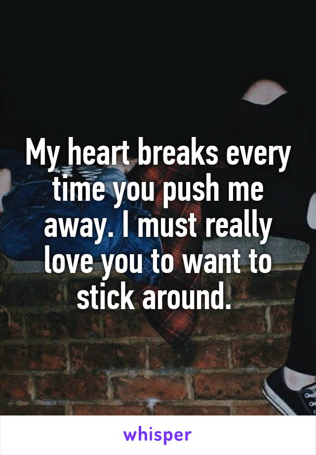 My heart breaks every time you push me away. I must really love you to want to stick around. 