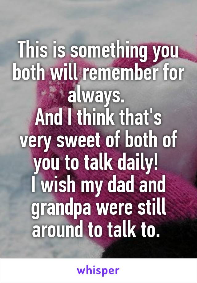 This is something you both will remember for always. 
And I think that's very sweet of both of you to talk daily! 
I wish my dad and grandpa were still around to talk to. 