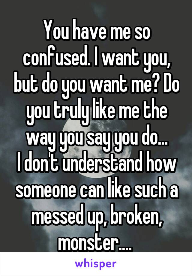 You have me so confused. I want you, but do you want me? Do you truly like me the way you say you do...
I don't understand how someone can like such a messed up, broken, monster.... 