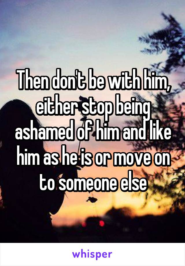 Then don't be with him, either stop being ashamed of him and like him as he is or move on to someone else