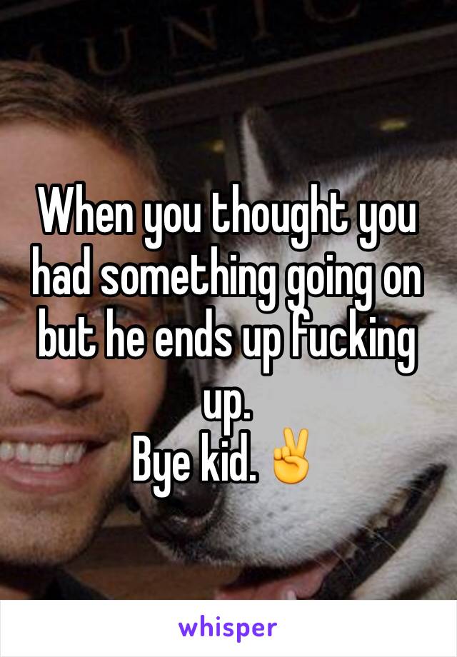 When you thought you had something going on but he ends up fucking up.
Bye kid.✌️