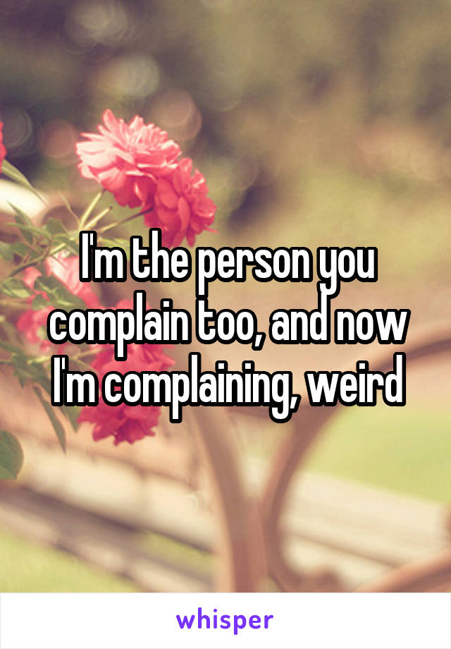 I'm the person you complain too, and now I'm complaining, weird