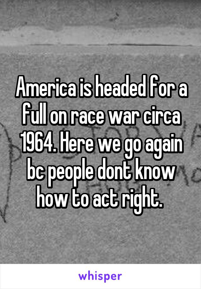 America is headed for a full on race war circa 1964. Here we go again bc people dont know how to act right. 
