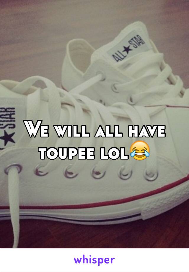 We will all have toupee lol😂