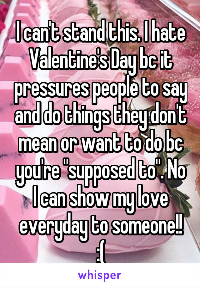 I can't stand this. I hate Valentine's Day bc it pressures people to say and do things they don't mean or want to do bc you're "supposed to". No I can show my love everyday to someone!! :(