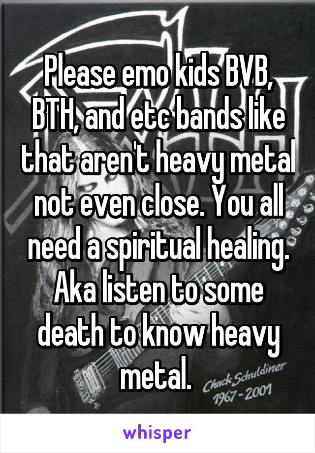 Please emo kids BVB, BTH, and etc bands like that aren't heavy metal not even close. You all need a spiritual healing. Aka listen to some death to know heavy metal. 