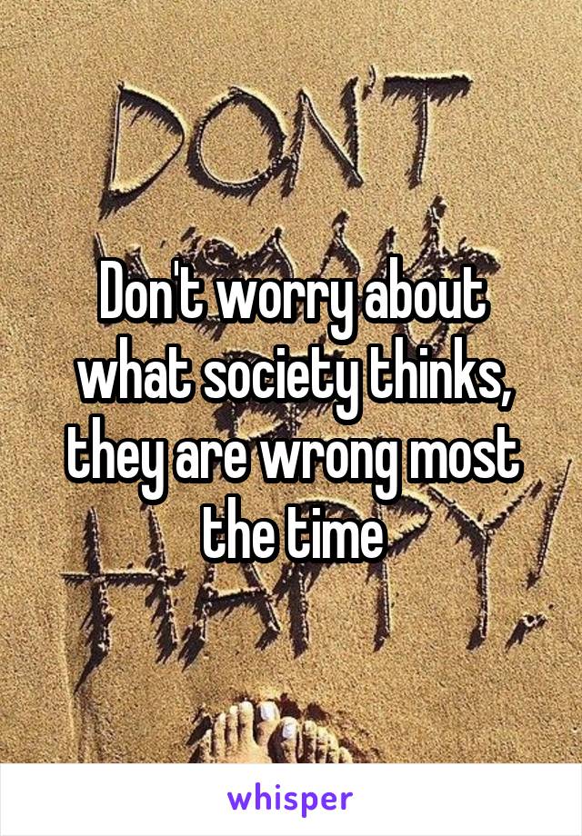 Don't worry about what society thinks, they are wrong most the time