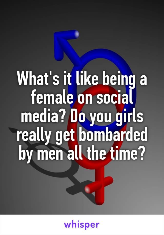 What's it like being a female on social media? Do you girls really get bombarded by men all the time?