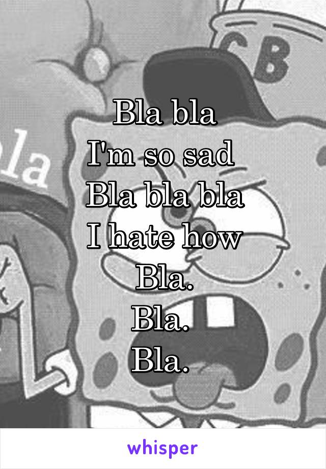 Bla bla
I'm so sad 
Bla bla bla
I hate how
Bla.
Bla. 
Bla. 
