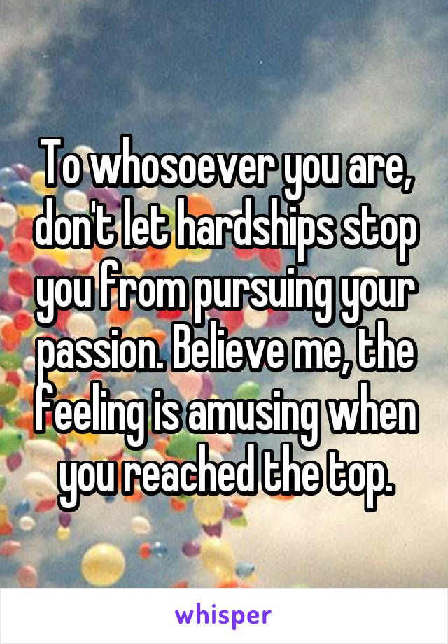 To whosoever you are, don't let hardships stop you from pursuing your passion. Believe me, the feeling is amusing when you reached the top.